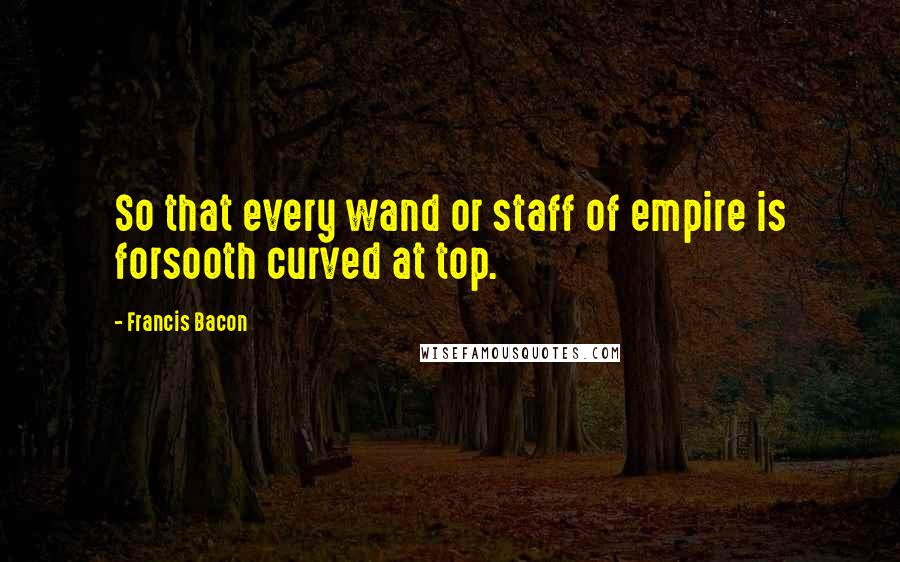 Francis Bacon Quotes: So that every wand or staff of empire is forsooth curved at top.