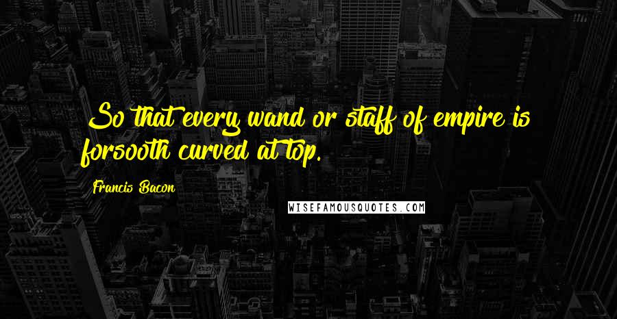 Francis Bacon Quotes: So that every wand or staff of empire is forsooth curved at top.