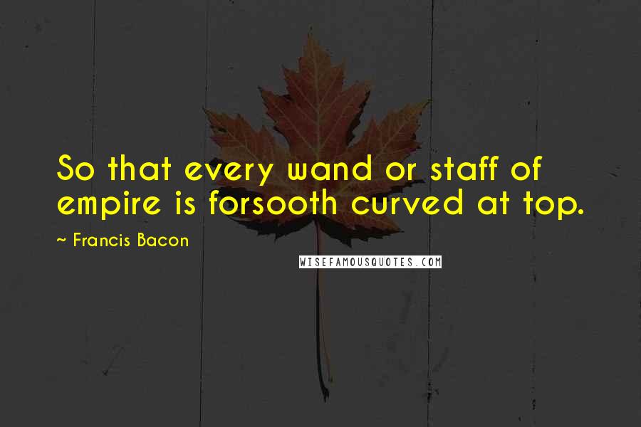 Francis Bacon Quotes: So that every wand or staff of empire is forsooth curved at top.