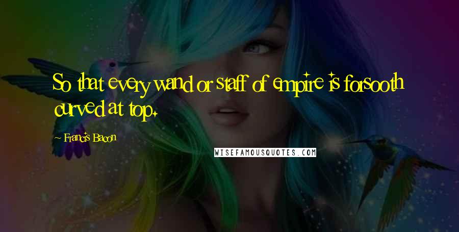 Francis Bacon Quotes: So that every wand or staff of empire is forsooth curved at top.