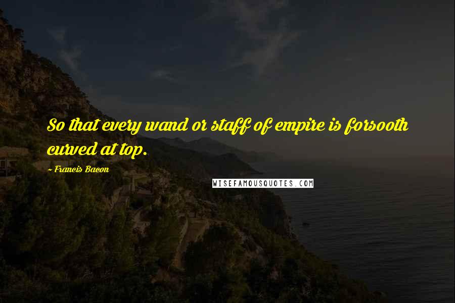 Francis Bacon Quotes: So that every wand or staff of empire is forsooth curved at top.