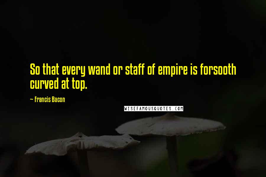 Francis Bacon Quotes: So that every wand or staff of empire is forsooth curved at top.