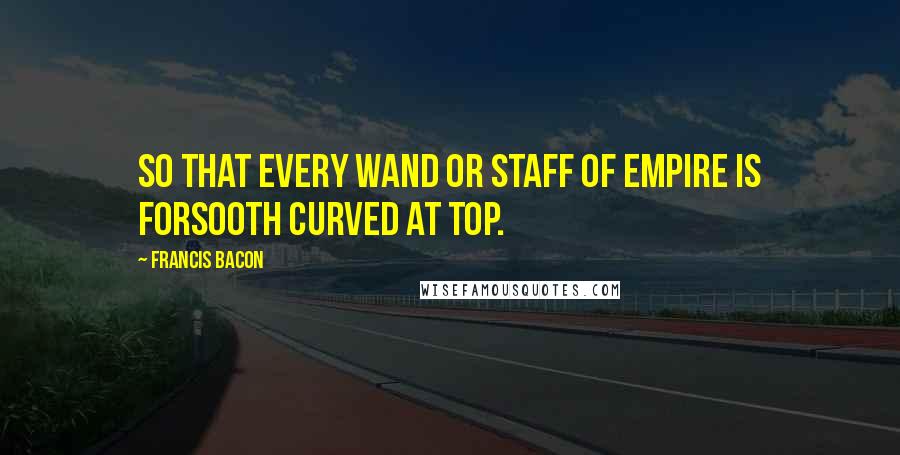 Francis Bacon Quotes: So that every wand or staff of empire is forsooth curved at top.