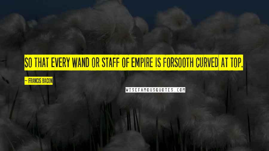 Francis Bacon Quotes: So that every wand or staff of empire is forsooth curved at top.