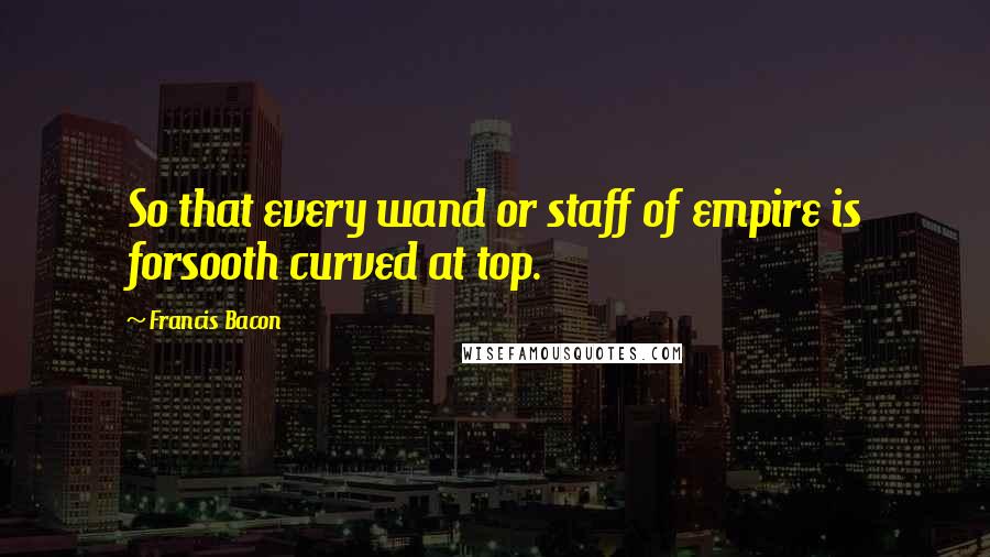 Francis Bacon Quotes: So that every wand or staff of empire is forsooth curved at top.