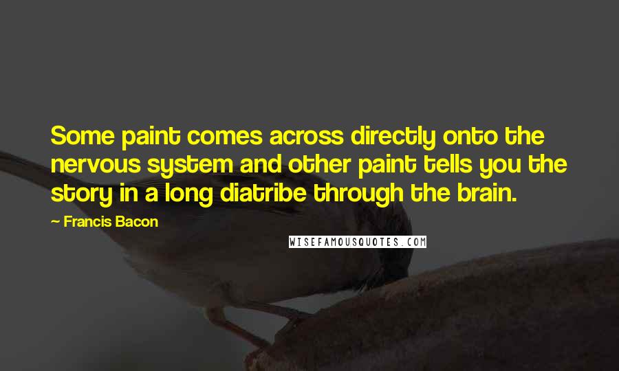 Francis Bacon Quotes: Some paint comes across directly onto the nervous system and other paint tells you the story in a long diatribe through the brain.