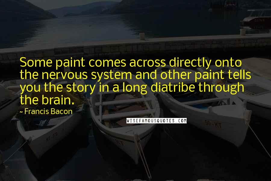 Francis Bacon Quotes: Some paint comes across directly onto the nervous system and other paint tells you the story in a long diatribe through the brain.