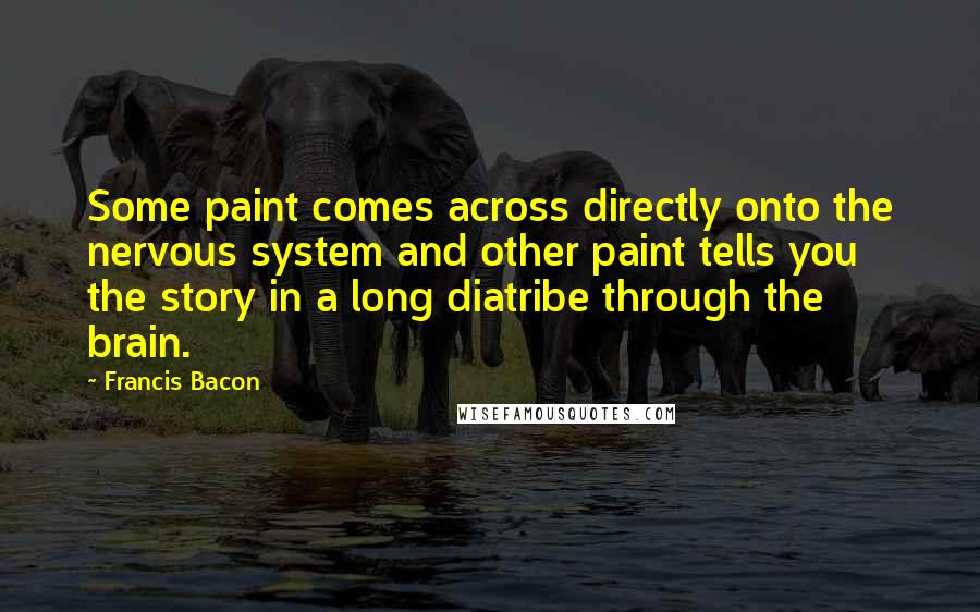 Francis Bacon Quotes: Some paint comes across directly onto the nervous system and other paint tells you the story in a long diatribe through the brain.