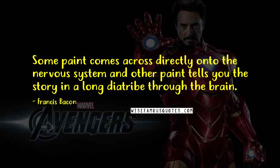 Francis Bacon Quotes: Some paint comes across directly onto the nervous system and other paint tells you the story in a long diatribe through the brain.