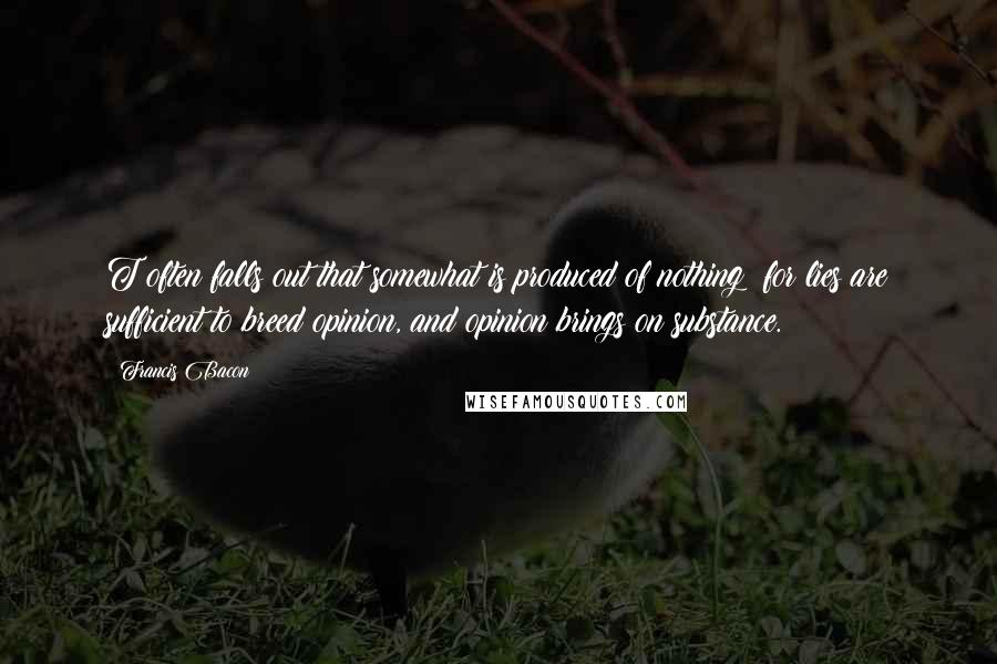 Francis Bacon Quotes: T often falls out that somewhat is produced of nothing; for lies are sufficient to breed opinion, and opinion brings on substance.
