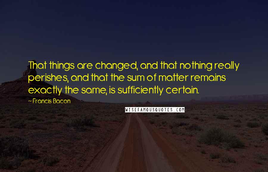 Francis Bacon Quotes: That things are changed, and that nothing really perishes, and that the sum of matter remains exactly the same, is sufficiently certain.