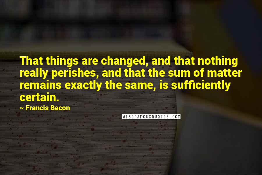 Francis Bacon Quotes: That things are changed, and that nothing really perishes, and that the sum of matter remains exactly the same, is sufficiently certain.