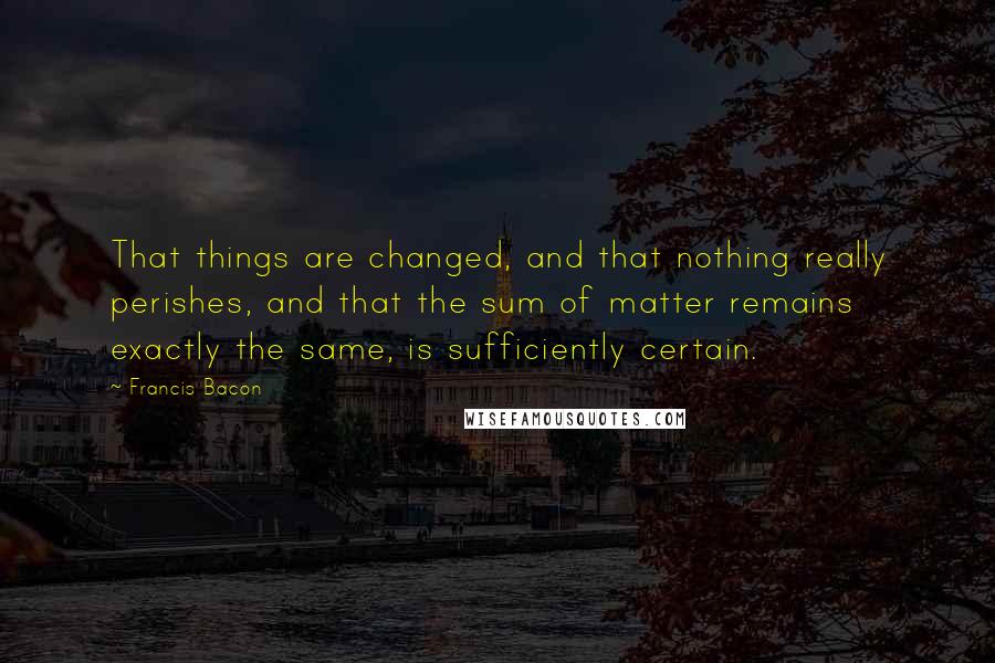 Francis Bacon Quotes: That things are changed, and that nothing really perishes, and that the sum of matter remains exactly the same, is sufficiently certain.