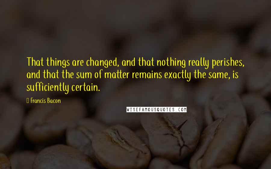 Francis Bacon Quotes: That things are changed, and that nothing really perishes, and that the sum of matter remains exactly the same, is sufficiently certain.