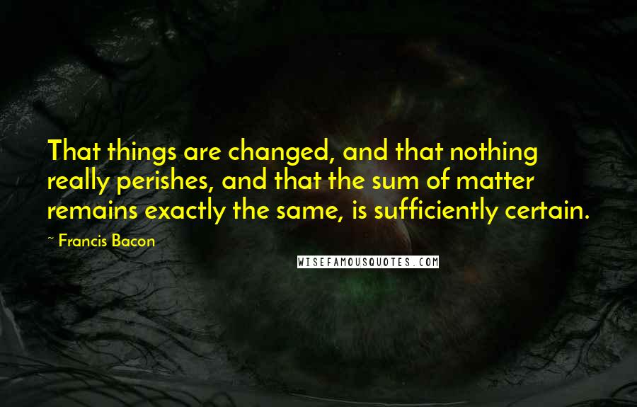 Francis Bacon Quotes: That things are changed, and that nothing really perishes, and that the sum of matter remains exactly the same, is sufficiently certain.