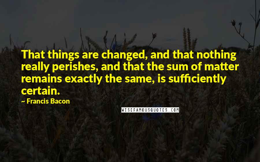 Francis Bacon Quotes: That things are changed, and that nothing really perishes, and that the sum of matter remains exactly the same, is sufficiently certain.