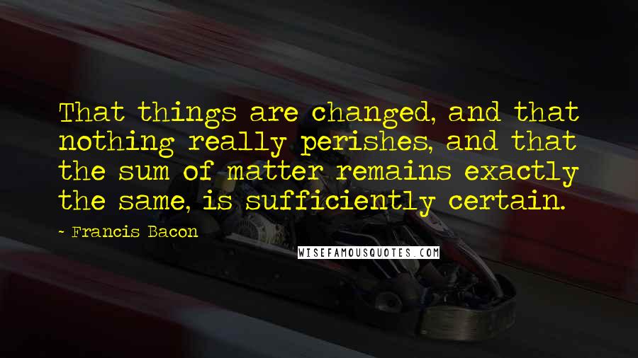 Francis Bacon Quotes: That things are changed, and that nothing really perishes, and that the sum of matter remains exactly the same, is sufficiently certain.