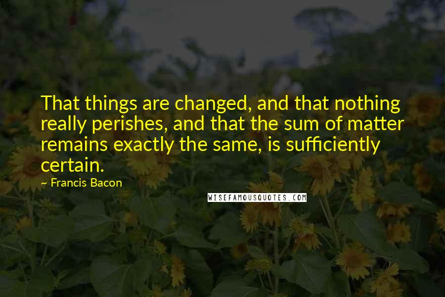 Francis Bacon Quotes: That things are changed, and that nothing really perishes, and that the sum of matter remains exactly the same, is sufficiently certain.