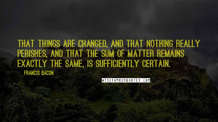 Francis Bacon Quotes: That things are changed, and that nothing really perishes, and that the sum of matter remains exactly the same, is sufficiently certain.