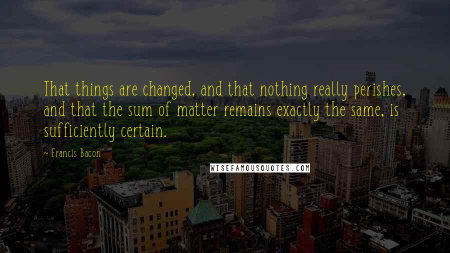 Francis Bacon Quotes: That things are changed, and that nothing really perishes, and that the sum of matter remains exactly the same, is sufficiently certain.