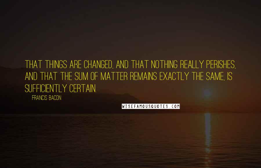 Francis Bacon Quotes: That things are changed, and that nothing really perishes, and that the sum of matter remains exactly the same, is sufficiently certain.