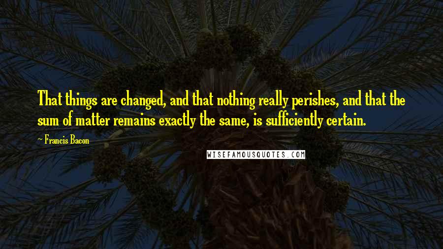 Francis Bacon Quotes: That things are changed, and that nothing really perishes, and that the sum of matter remains exactly the same, is sufficiently certain.