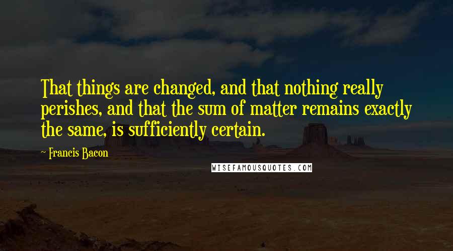 Francis Bacon Quotes: That things are changed, and that nothing really perishes, and that the sum of matter remains exactly the same, is sufficiently certain.