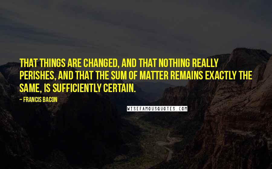 Francis Bacon Quotes: That things are changed, and that nothing really perishes, and that the sum of matter remains exactly the same, is sufficiently certain.