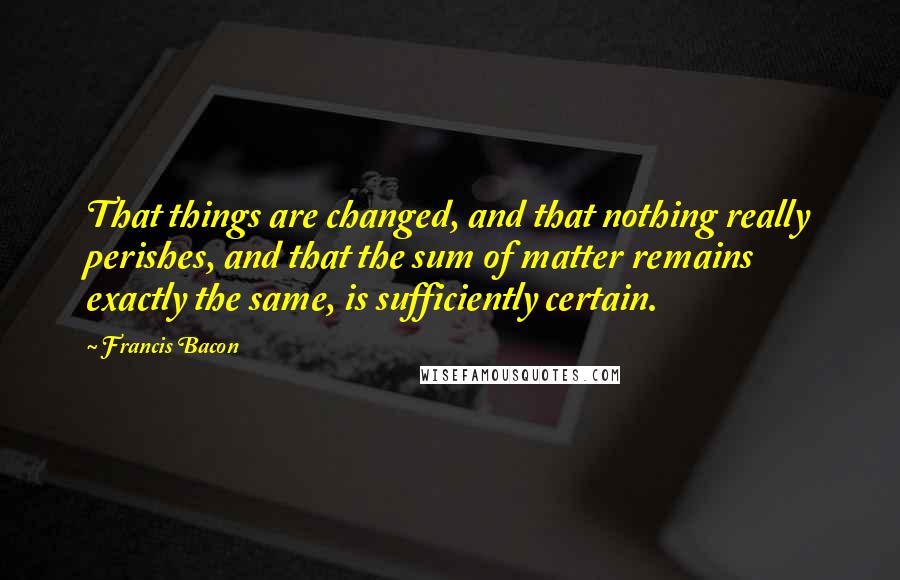 Francis Bacon Quotes: That things are changed, and that nothing really perishes, and that the sum of matter remains exactly the same, is sufficiently certain.