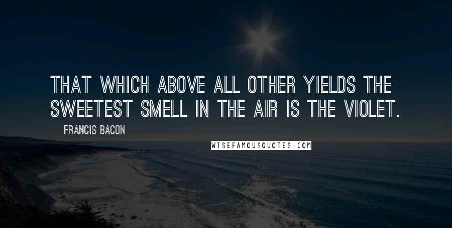 Francis Bacon Quotes: That which above all other yields the sweetest smell in the air is the violet.