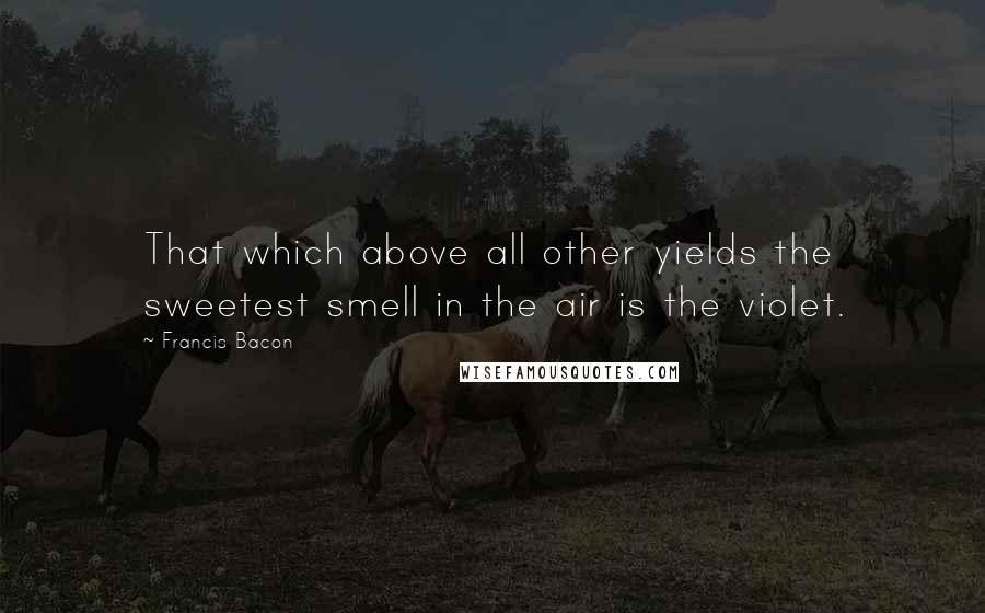 Francis Bacon Quotes: That which above all other yields the sweetest smell in the air is the violet.
