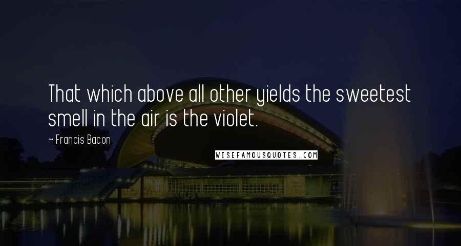 Francis Bacon Quotes: That which above all other yields the sweetest smell in the air is the violet.