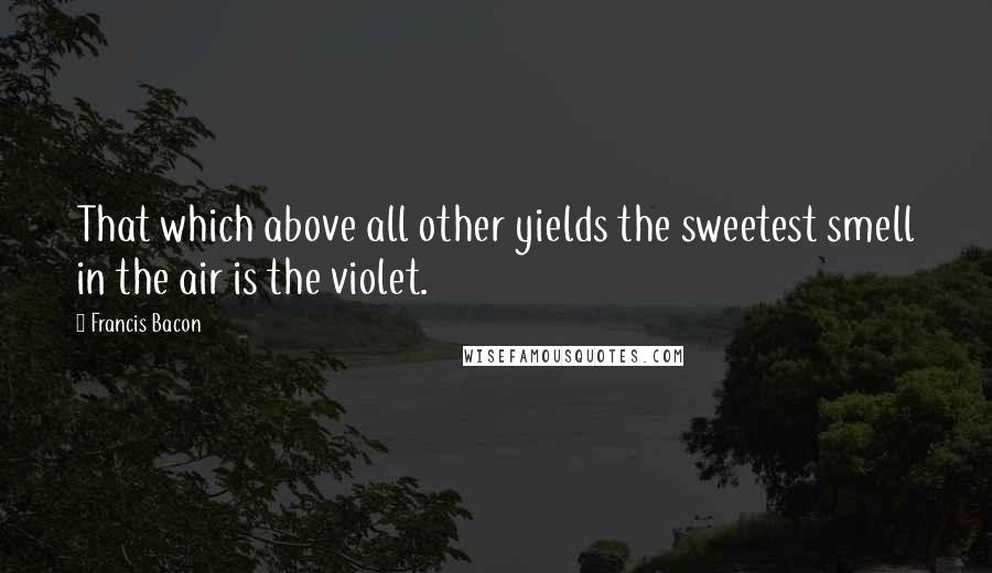 Francis Bacon Quotes: That which above all other yields the sweetest smell in the air is the violet.