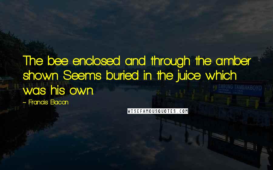 Francis Bacon Quotes: The bee enclosed and through the amber shown Seems buried in the juice which was his own.