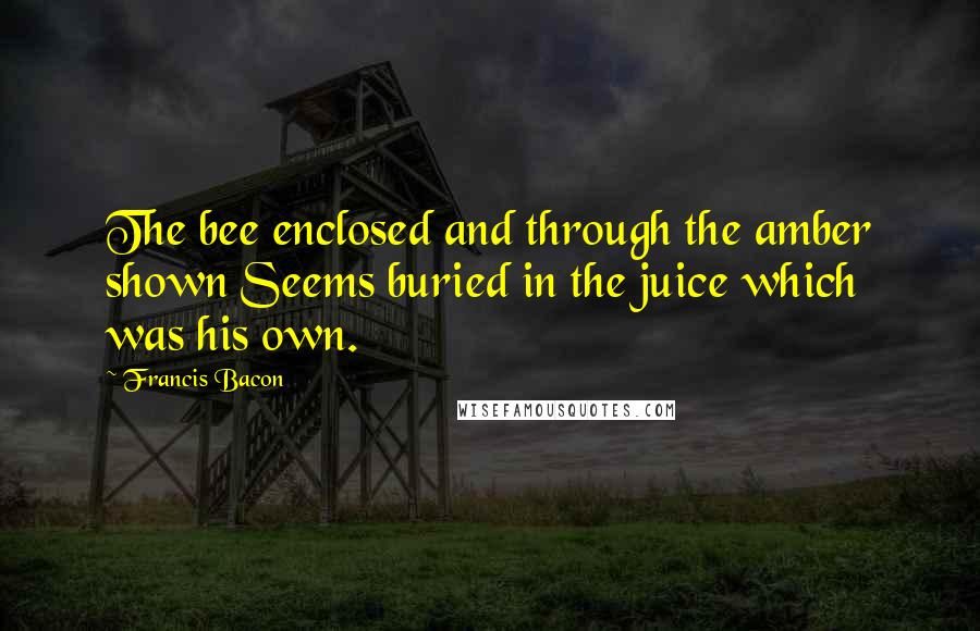 Francis Bacon Quotes: The bee enclosed and through the amber shown Seems buried in the juice which was his own.