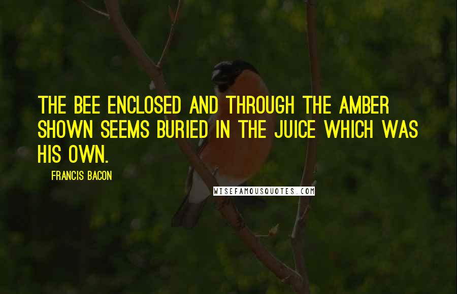 Francis Bacon Quotes: The bee enclosed and through the amber shown Seems buried in the juice which was his own.