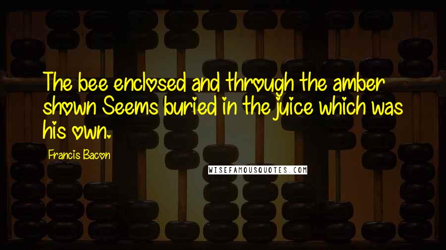 Francis Bacon Quotes: The bee enclosed and through the amber shown Seems buried in the juice which was his own.