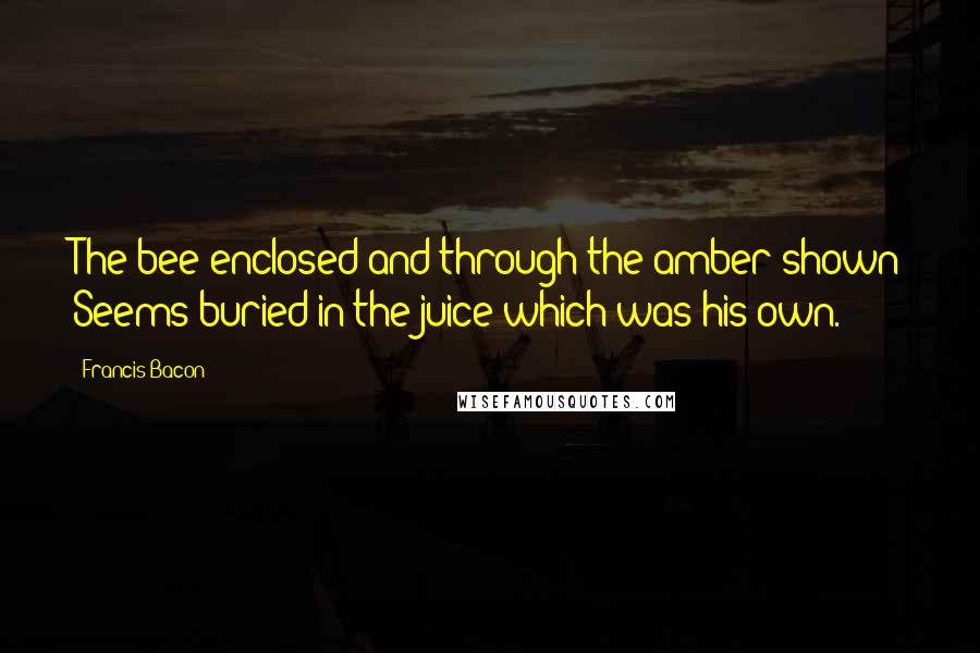 Francis Bacon Quotes: The bee enclosed and through the amber shown Seems buried in the juice which was his own.