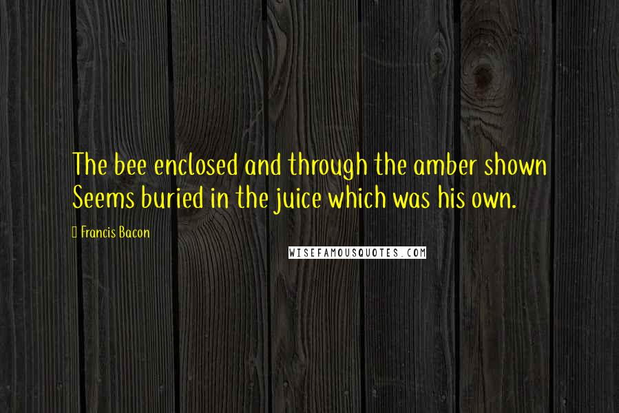 Francis Bacon Quotes: The bee enclosed and through the amber shown Seems buried in the juice which was his own.