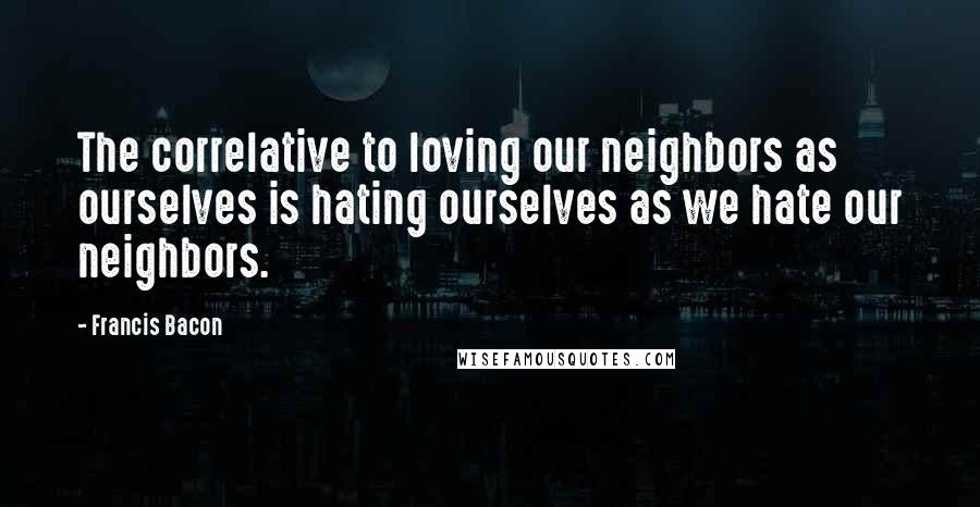 Francis Bacon Quotes: The correlative to loving our neighbors as ourselves is hating ourselves as we hate our neighbors.