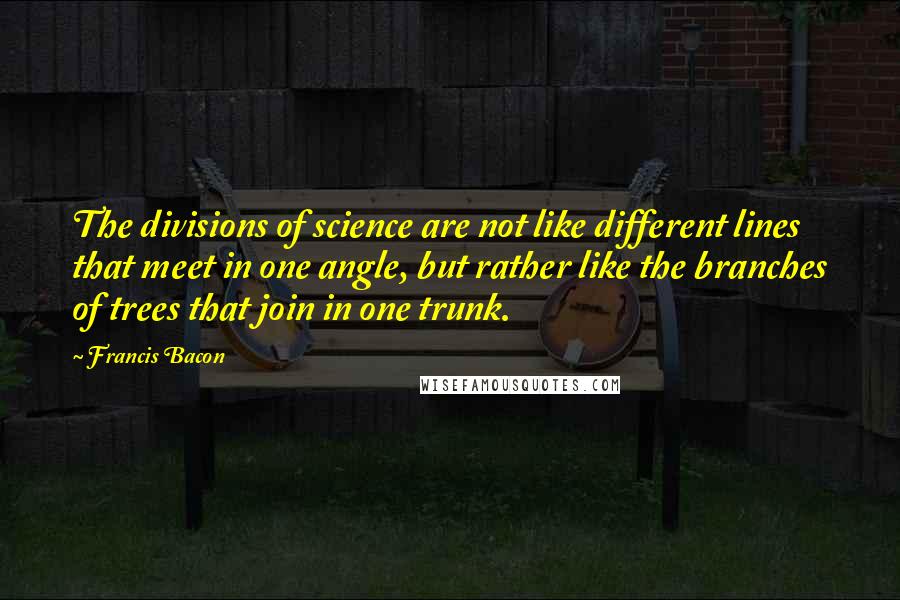Francis Bacon Quotes: The divisions of science are not like different lines that meet in one angle, but rather like the branches of trees that join in one trunk.