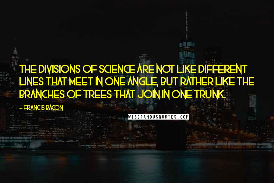Francis Bacon Quotes: The divisions of science are not like different lines that meet in one angle, but rather like the branches of trees that join in one trunk.
