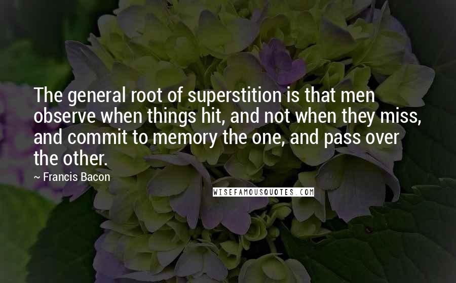 Francis Bacon Quotes: The general root of superstition is that men observe when things hit, and not when they miss, and commit to memory the one, and pass over the other.