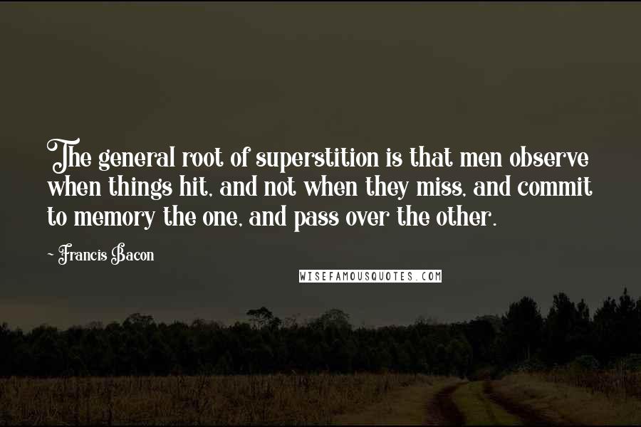 Francis Bacon Quotes: The general root of superstition is that men observe when things hit, and not when they miss, and commit to memory the one, and pass over the other.