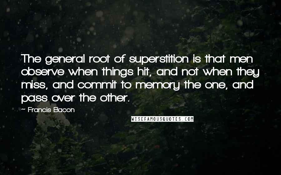 Francis Bacon Quotes: The general root of superstition is that men observe when things hit, and not when they miss, and commit to memory the one, and pass over the other.