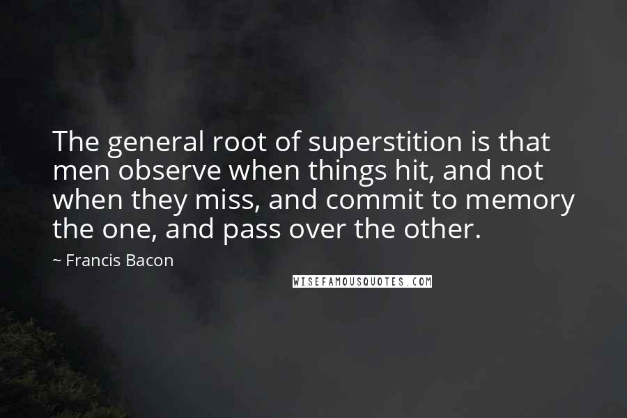 Francis Bacon Quotes: The general root of superstition is that men observe when things hit, and not when they miss, and commit to memory the one, and pass over the other.