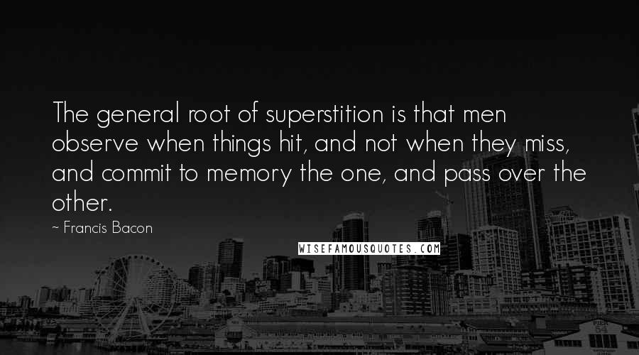 Francis Bacon Quotes: The general root of superstition is that men observe when things hit, and not when they miss, and commit to memory the one, and pass over the other.