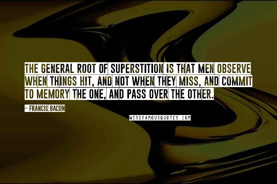 Francis Bacon Quotes: The general root of superstition is that men observe when things hit, and not when they miss, and commit to memory the one, and pass over the other.