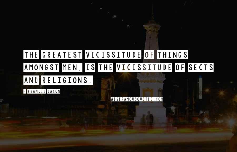 Francis Bacon Quotes: The greatest vicissitude of things amongst men, is the vicissitude of sects and religions.