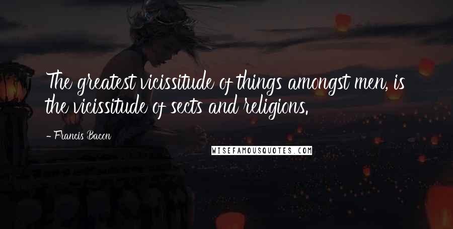 Francis Bacon Quotes: The greatest vicissitude of things amongst men, is the vicissitude of sects and religions.